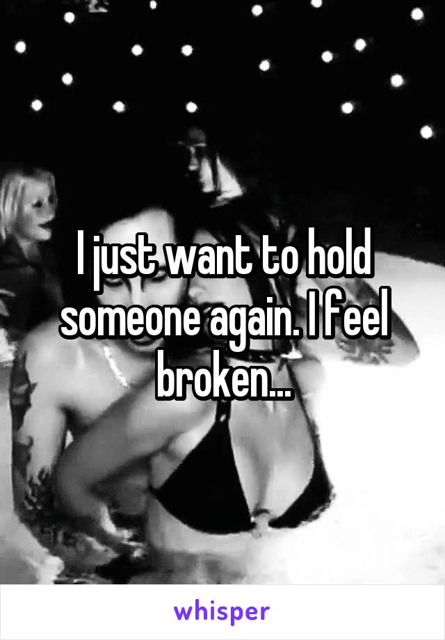 I just want to hold someone again. I feel broken...