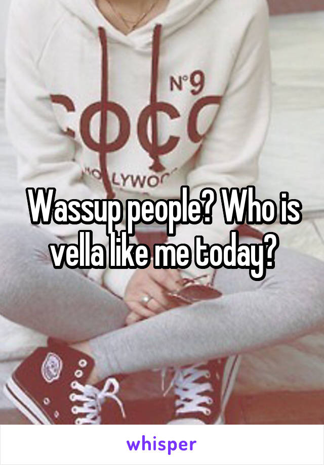 Wassup people? Who is vella like me today?