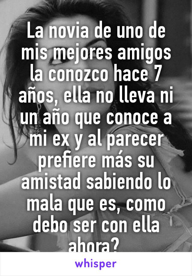 La novia de uno de mis mejores amigos la conozco hace 7 años, ella no lleva ni un año que conoce a mi ex y al parecer prefiere más su amistad sabiendo lo mala que es, como debo ser con ella ahora? 