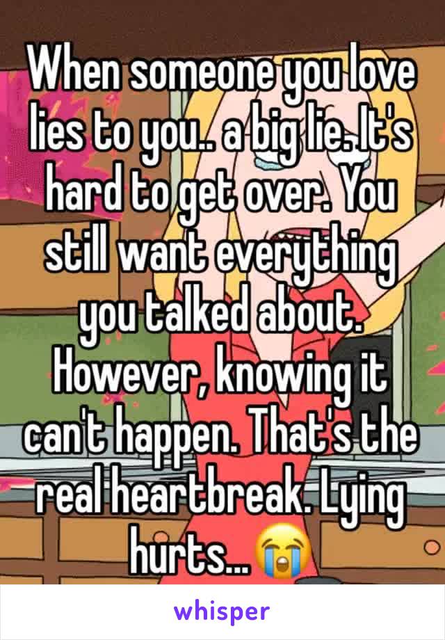 When someone you love lies to you.. a big lie. It's hard to get over. You still want everything you talked about. However, knowing it can't happen. That's the real heartbreak. Lying hurts...😭