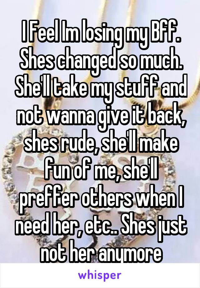 I Feel Im losing my Bff. Shes changed so much. She'll take my stuff and not wanna give it back, shes rude, she'll make fun of me, she'll preffer others when I need her, etc.. Shes just not her anymore