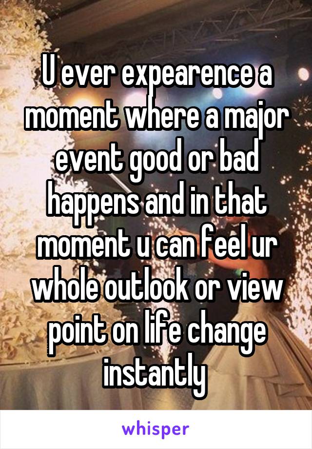 U ever expearence a moment where a major event good or bad happens and in that moment u can feel ur whole outlook or view point on life change instantly 