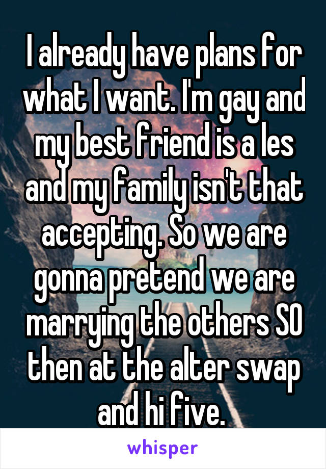 I already have plans for what I want. I'm gay and my best friend is a les and my family isn't that accepting. So we are gonna pretend we are marrying the others SO then at the alter swap and hi five. 