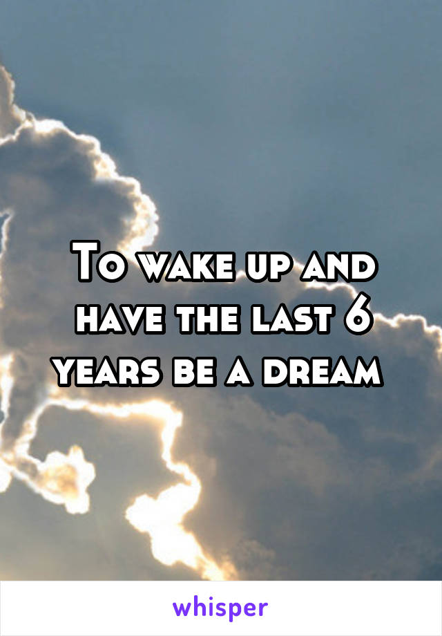 To wake up and have the last 6 years be a dream 