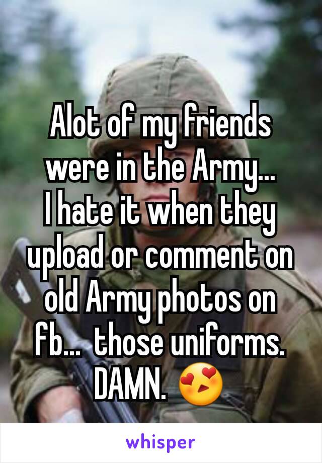 Alot of my friends were in the Army...
I hate it when they upload or comment on old Army photos on fb...  those uniforms. DAMN. 😍