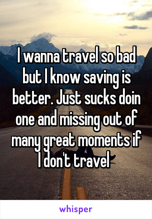 I wanna travel so bad but I know saving is better. Just sucks doin one and missing out of many great moments if I don't travel  