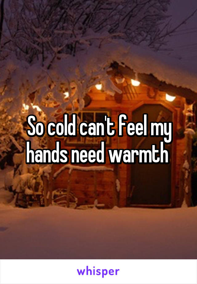 So cold can't feel my hands need warmth 