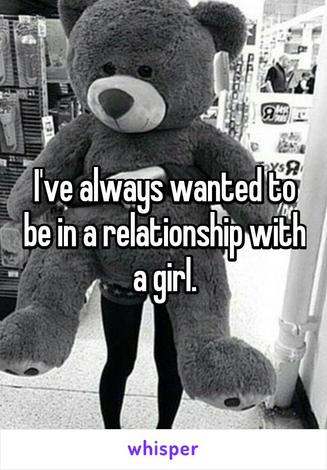 I've always wanted to be in a relationship with a girl.