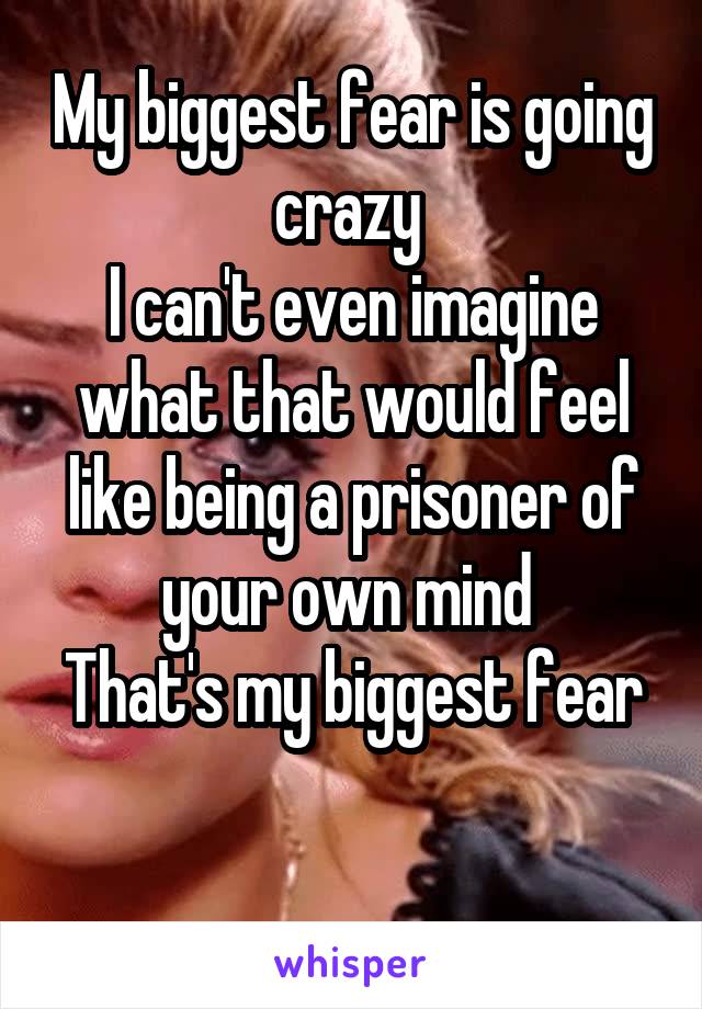 My biggest fear is going crazy 
I can't even imagine what that would feel like being a prisoner of your own mind 
That's my biggest fear 
