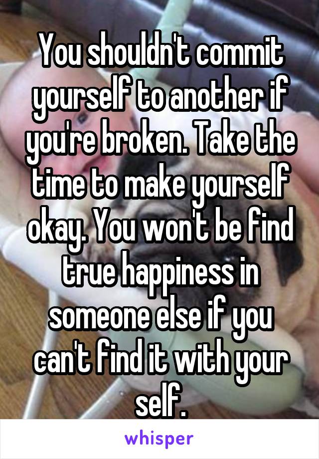 You shouldn't commit yourself to another if you're broken. Take the time to make yourself okay. You won't be find true happiness in someone else if you can't find it with your self.