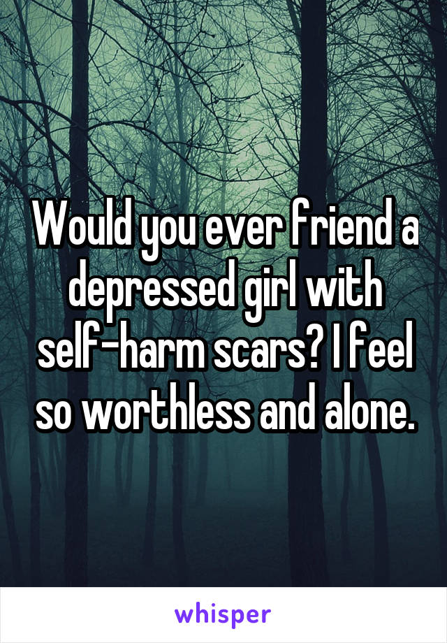 Would you ever friend a depressed girl with self-harm scars? I feel so worthless and alone.