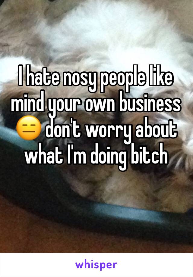 I hate nosy people like mind your own business 😑 don't worry about what I'm doing bitch 