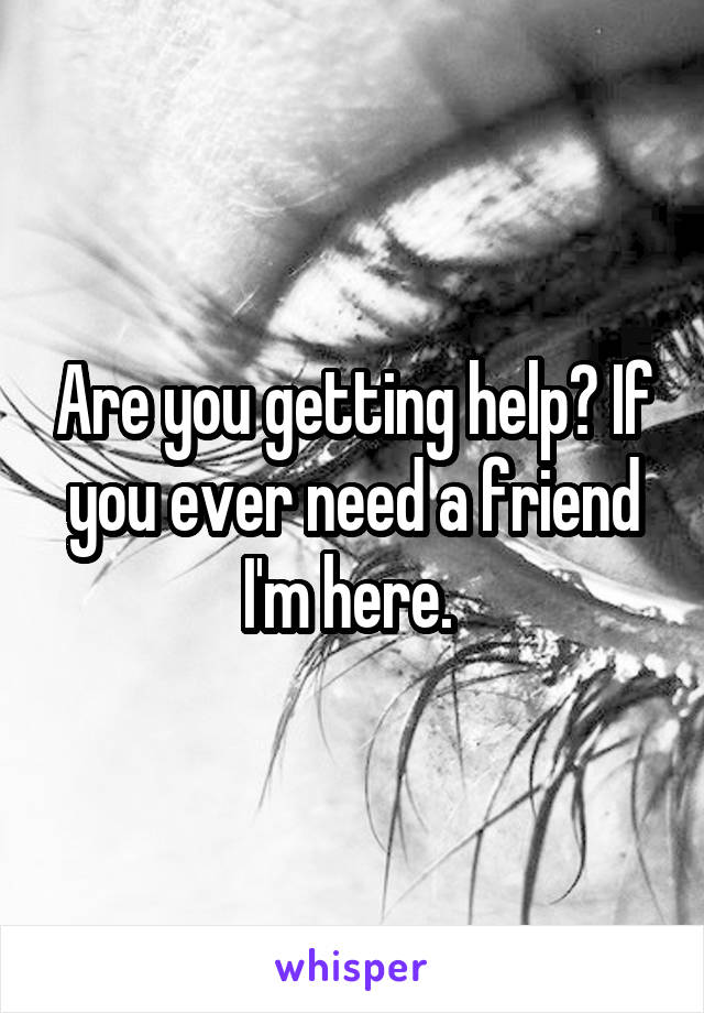 Are you getting help? If you ever need a friend I'm here. 