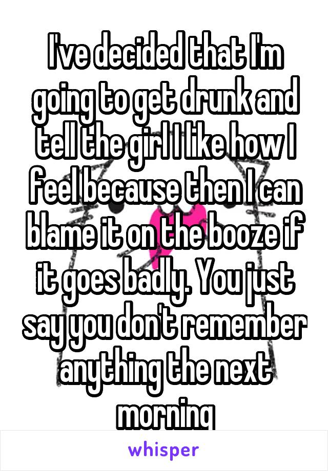 I've decided that I'm going to get drunk and tell the girl I like how I feel because then I can blame it on the booze if it goes badly. You just say you don't remember anything the next morning