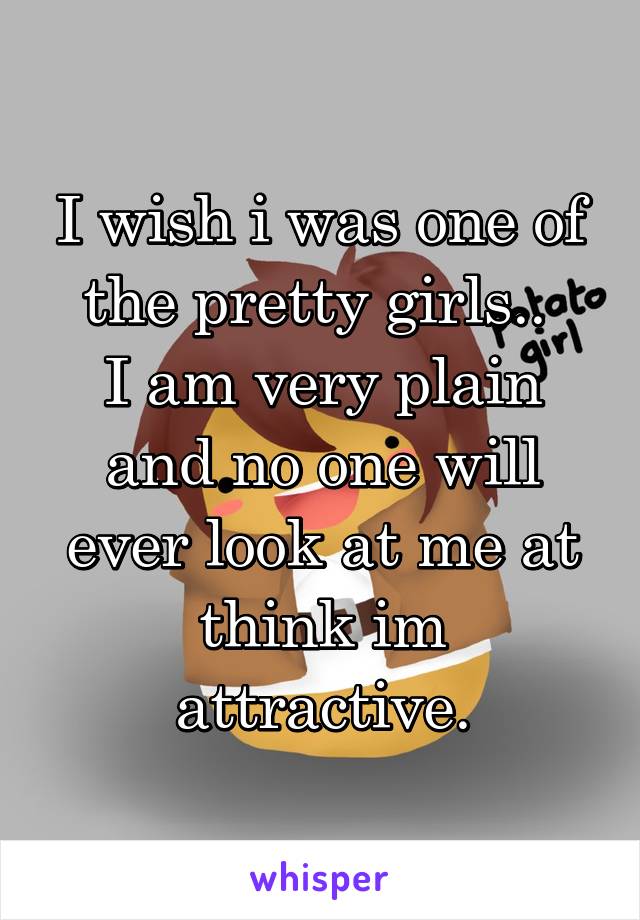 I wish i was one of the pretty girls.. 
I am very plain and no one will ever look at me at think im attractive.