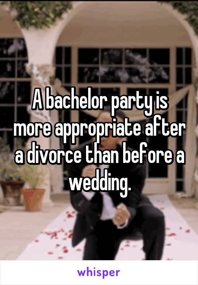 A bachelor party is more appropriate after a divorce than before a wedding.