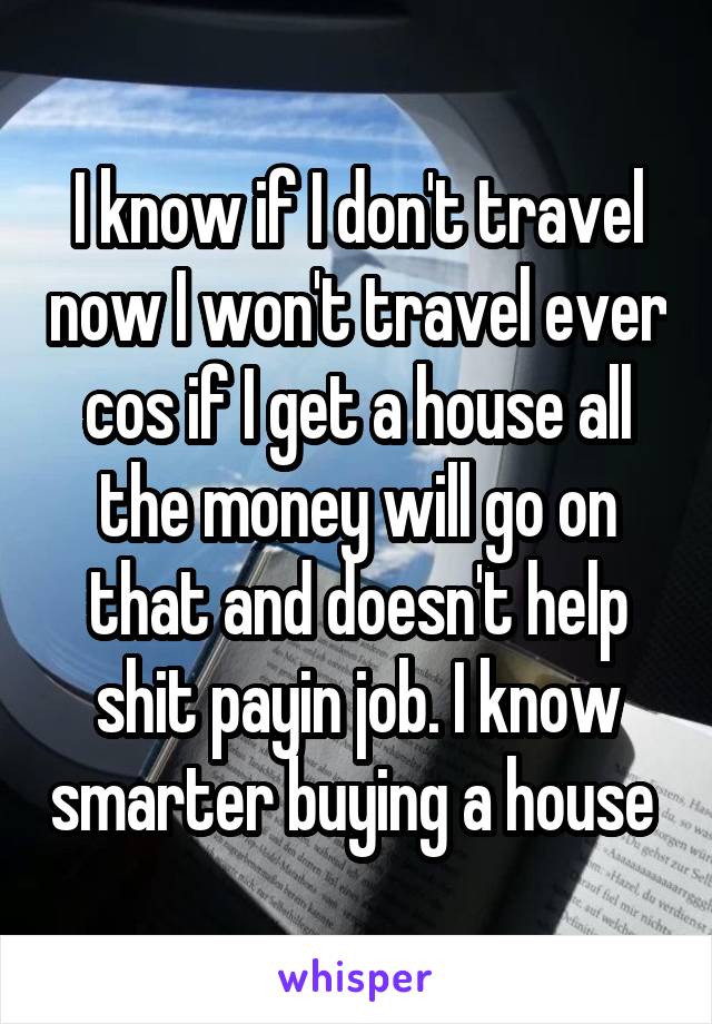 I know if I don't travel now I won't travel ever cos if I get a house all the money will go on that and doesn't help shit payin job. I know smarter buying a house 