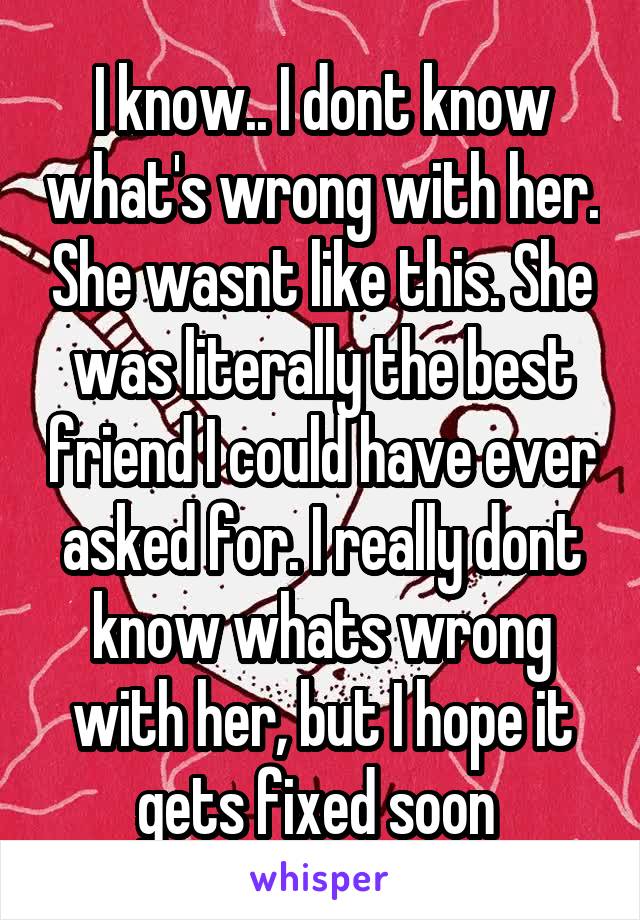 I know.. I dont know what's wrong with her. She wasnt like this. She was literally the best friend I could have ever asked for. I really dont know whats wrong with her, but I hope it gets fixed soon 