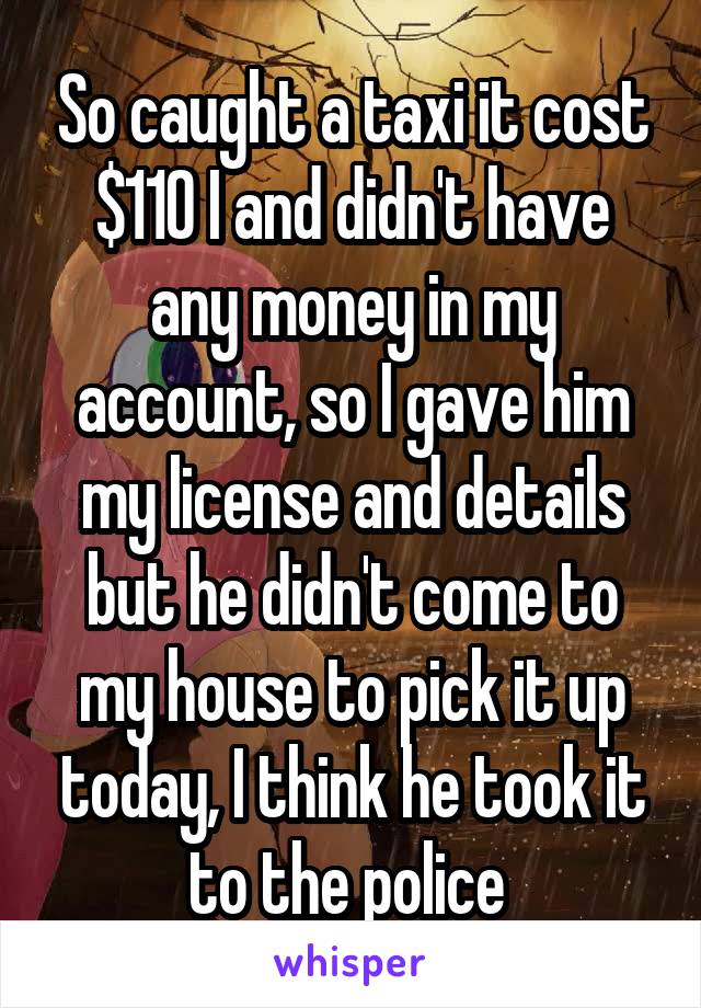 So caught a taxi it cost $110 I and didn't have any money in my account, so I gave him my license and details but he didn't come to my house to pick it up today, I think he took it to the police 