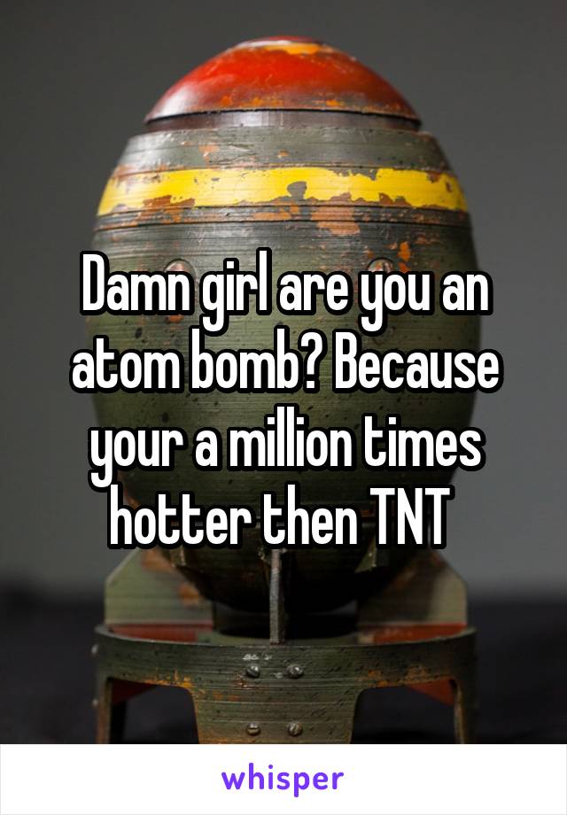 Damn girl are you an atom bomb? Because your a million times hotter then TNT 