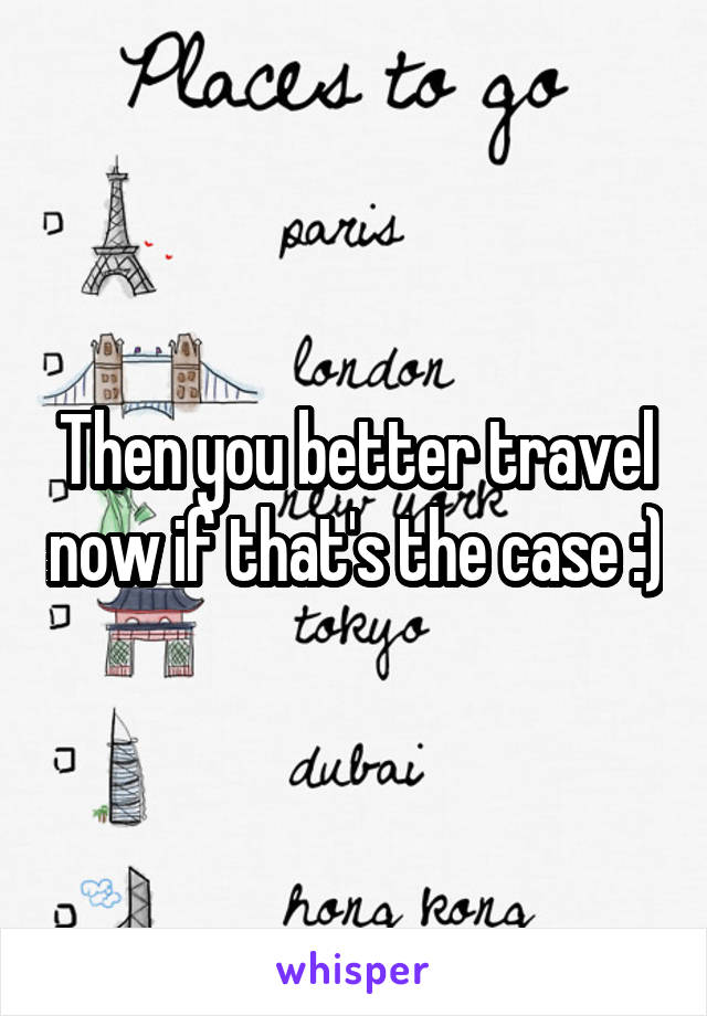 Then you better travel now if that's the case :)