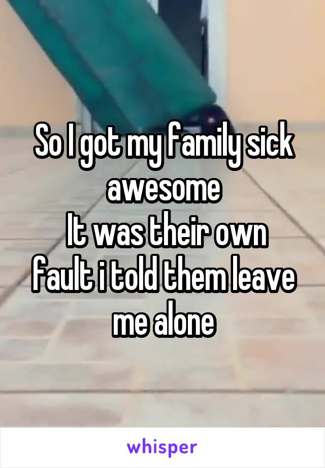 So I got my family sick awesome
 It was their own fault i told them leave me alone