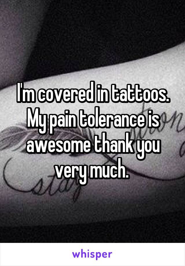 I'm covered in tattoos. My pain tolerance is awesome thank you very much. 