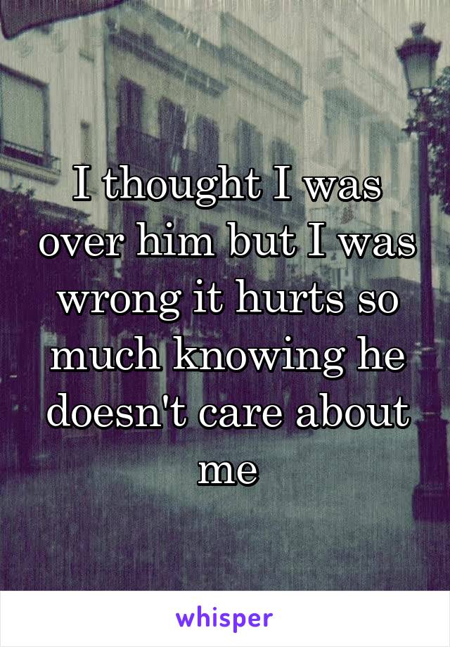 I thought I was over him but I was wrong it hurts so much knowing he doesn't care about me