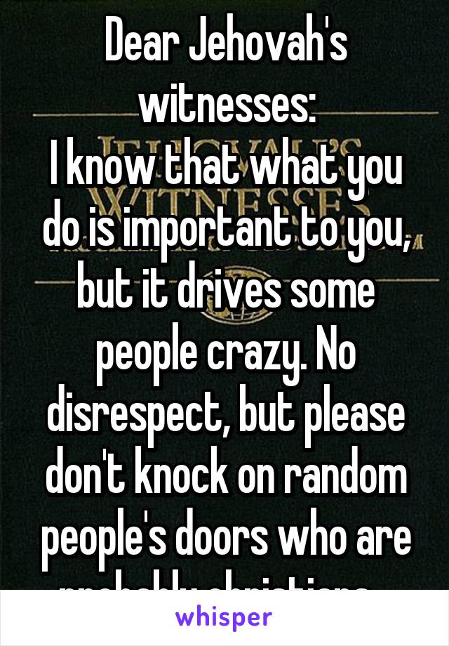 Dear Jehovah's witnesses:
I know that what you do is important to you, but it drives some people crazy. No disrespect, but please don't knock on random people's doors who are probably christians...