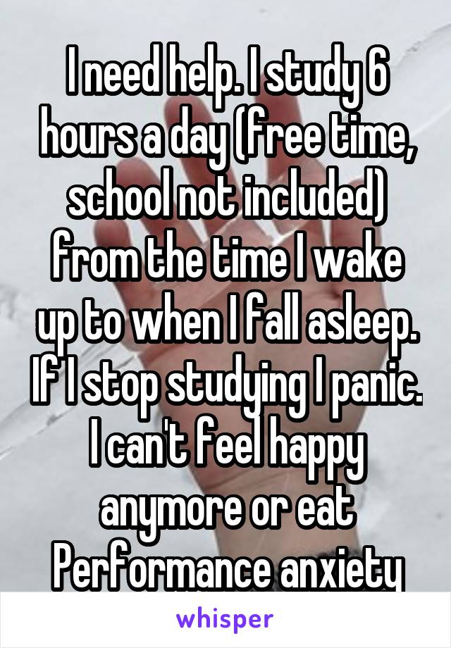 I need help. I study 6 hours a day (free time, school not included) from the time I wake up to when I fall asleep. If I stop studying I panic. I can't feel happy anymore or eat
Performance anxiety