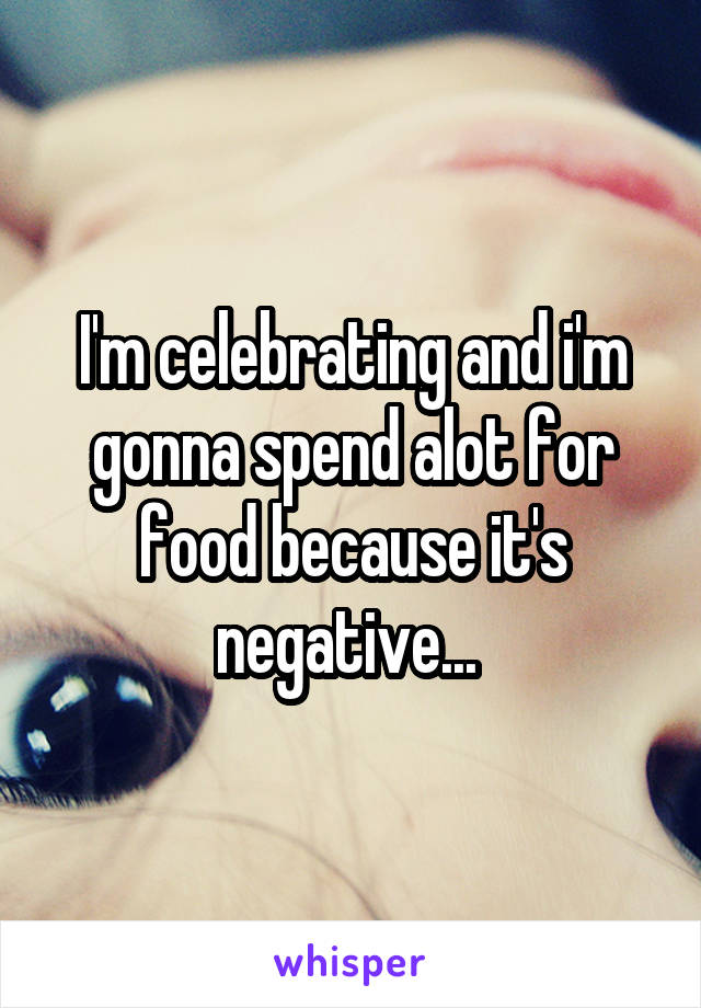 I'm celebrating and i'm gonna spend alot for food because it's negative... 