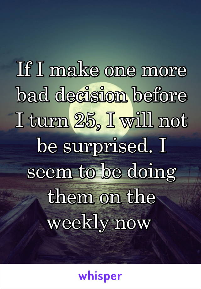 If I make one more bad decision before I turn 25, I will not be surprised. I seem to be doing them on the weekly now 