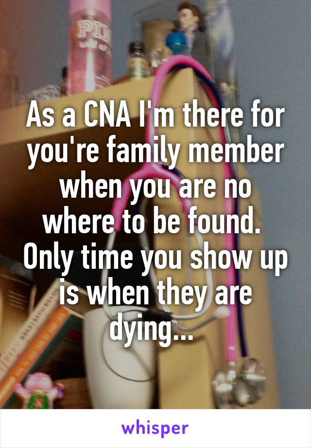 As a CNA I'm there for you're family member when you are no where to be found.  Only time you show up is when they are dying... 