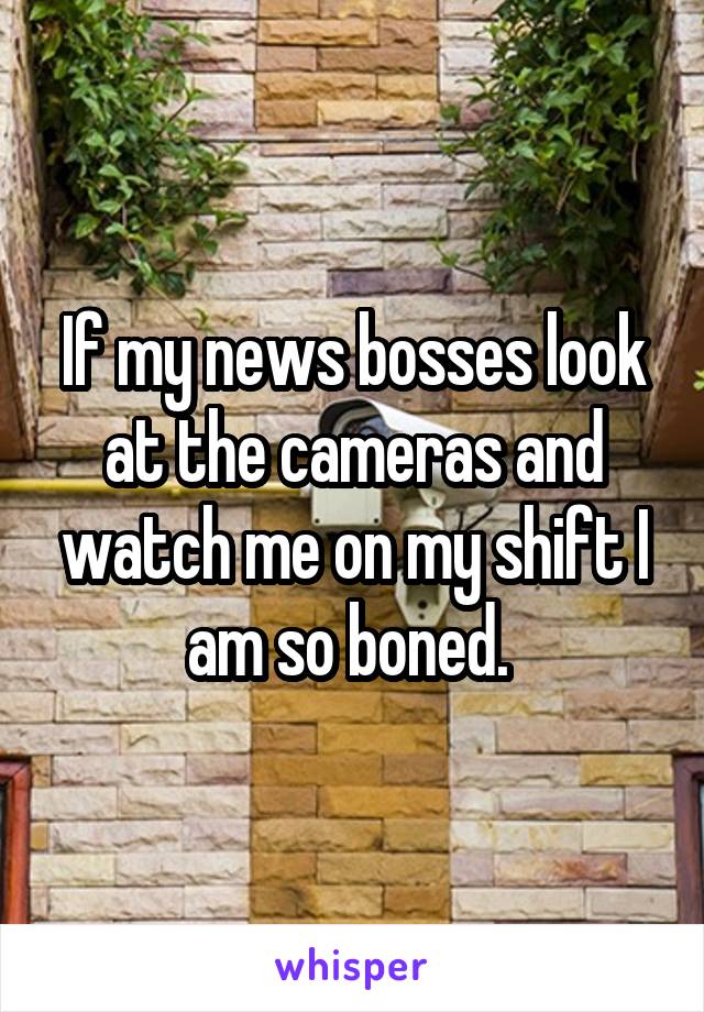 If my news bosses look at the cameras and watch me on my shift I am so boned. 