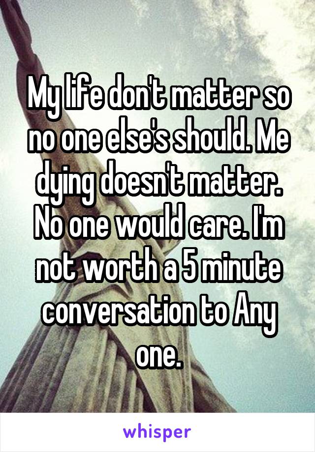 My life don't matter so no one else's should. Me dying doesn't matter. No one would care. I'm not worth a 5 minute conversation to Any one.