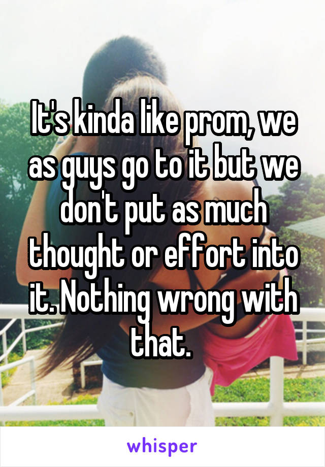 It's kinda like prom, we as guys go to it but we don't put as much thought or effort into it. Nothing wrong with that. 