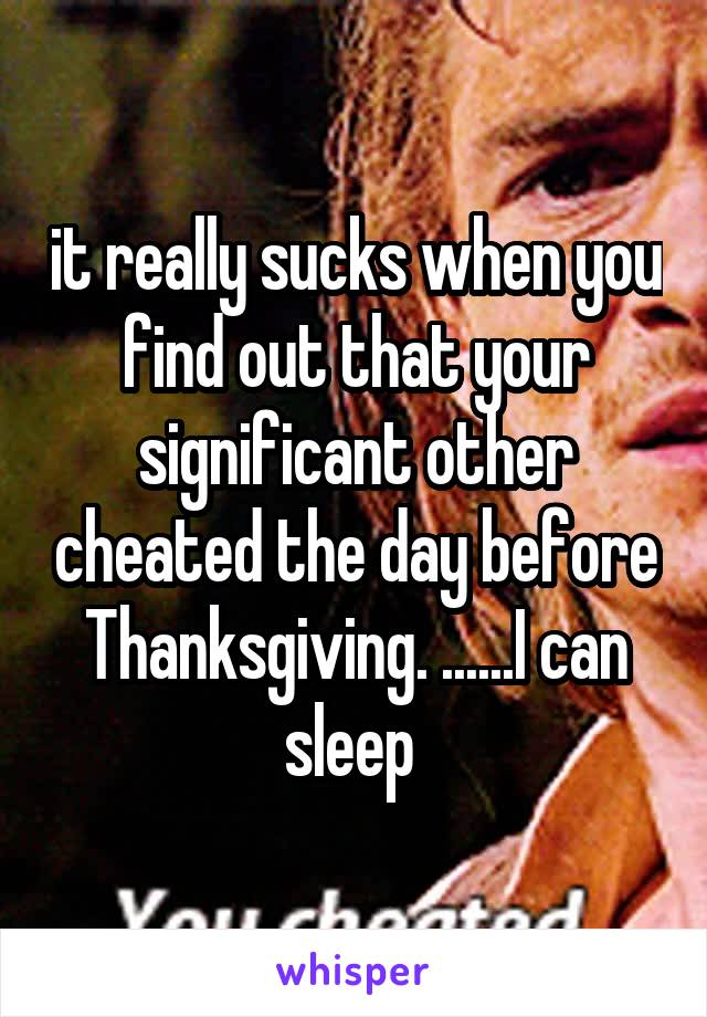 it really sucks when you find out that your significant other cheated the day before Thanksgiving. ......I can sleep 