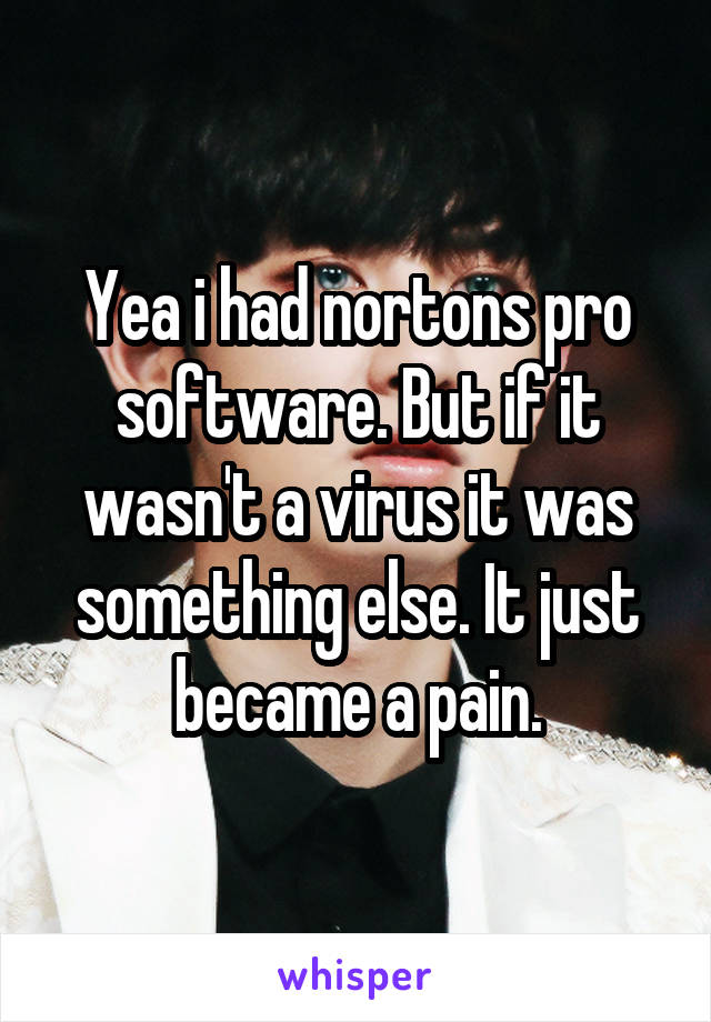 Yea i had nortons pro software. But if it wasn't a virus it was something else. It just became a pain.