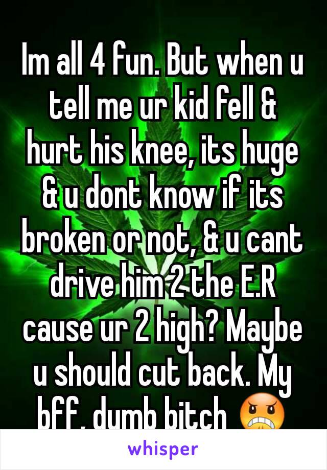 Im all 4 fun. But when u tell me ur kid fell & hurt his knee, its huge & u dont know if its broken or not, & u cant drive him 2 the E.R cause ur 2 high? Maybe u should cut back. My bff, dumb bitch 😠