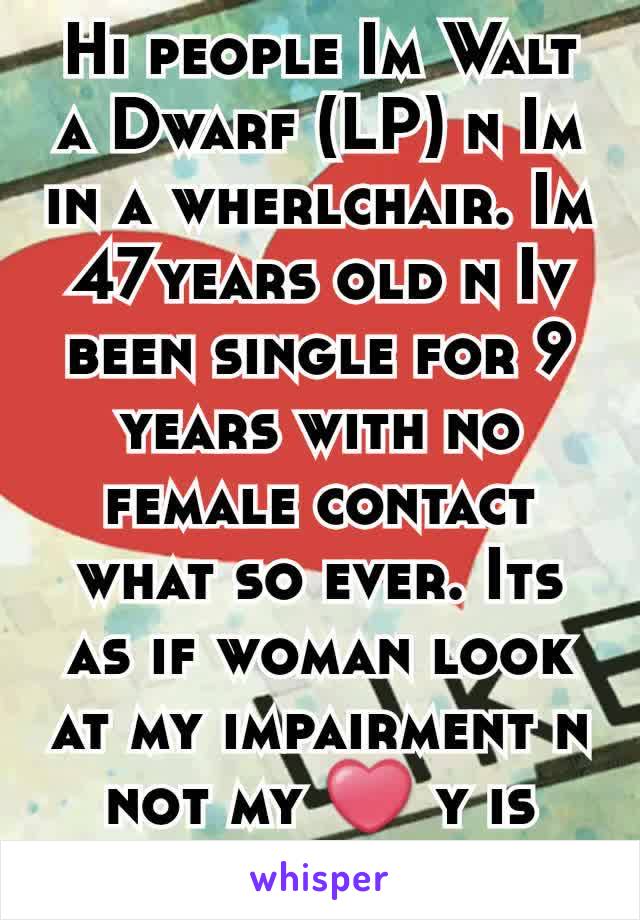 Hi people Im Walt a Dwarf (LP) n Im in a wherlchair. Im 47years old n Iv been single for 9 years with no female contact what so ever. Its as if woman look at my impairment n not my ❤ y is that?.