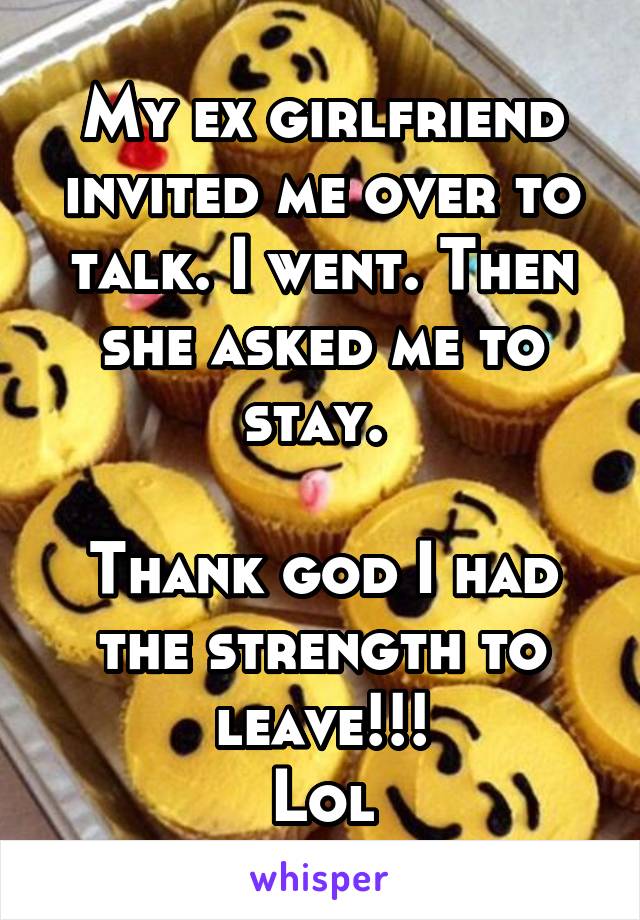 My ex girlfriend invited me over to talk. I went. Then she asked me to stay. 

Thank god I had the strength to leave!!!
Lol