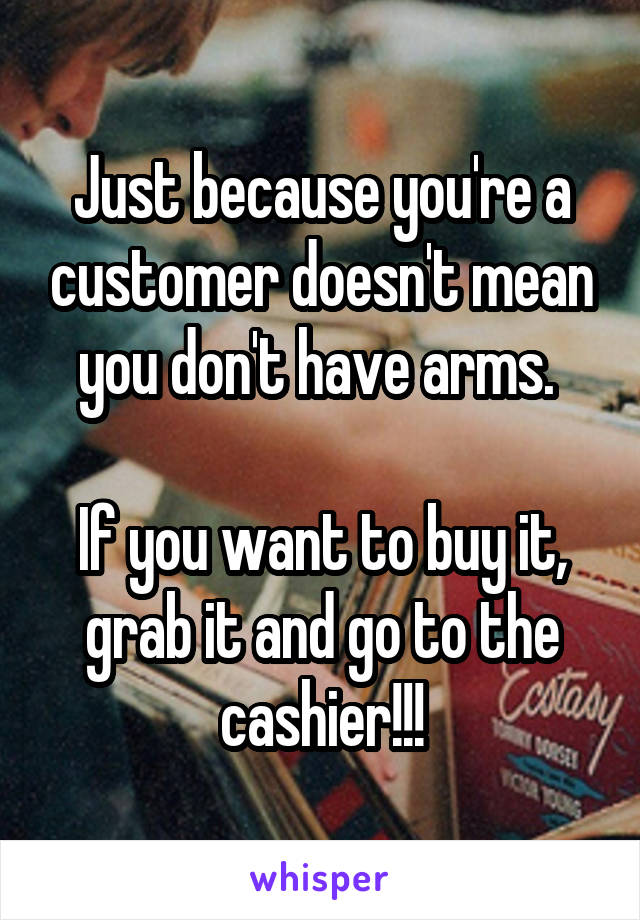 Just because you're a customer doesn't mean you don't have arms. 

If you want to buy it, grab it and go to the cashier!!!