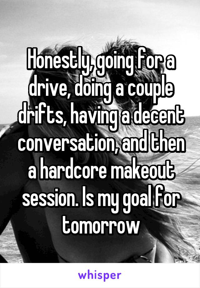 Honestly, going for a drive, doing a couple drifts, having a decent conversation, and then a hardcore makeout session. Is my goal for tomorrow