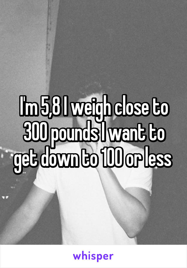 I'm 5,8 I weigh close to 300 pounds I want to get down to 100 or less 