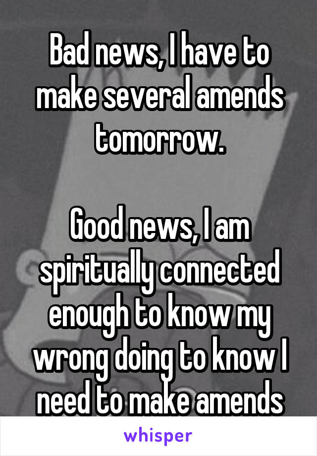 Bad news, I have to make several amends tomorrow.

Good news, I am spiritually connected enough to know my wrong doing to know I need to make amends