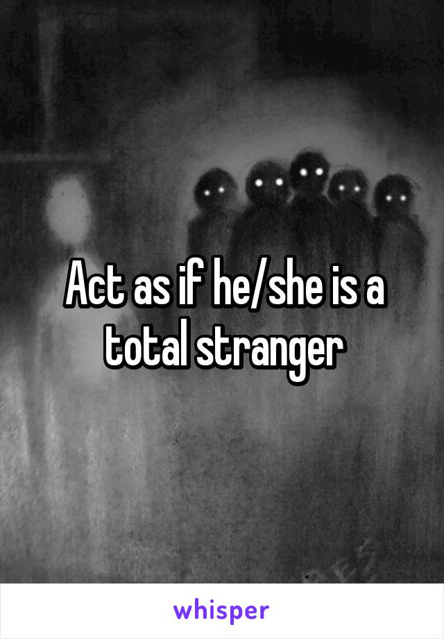 Act as if he/she is a total stranger