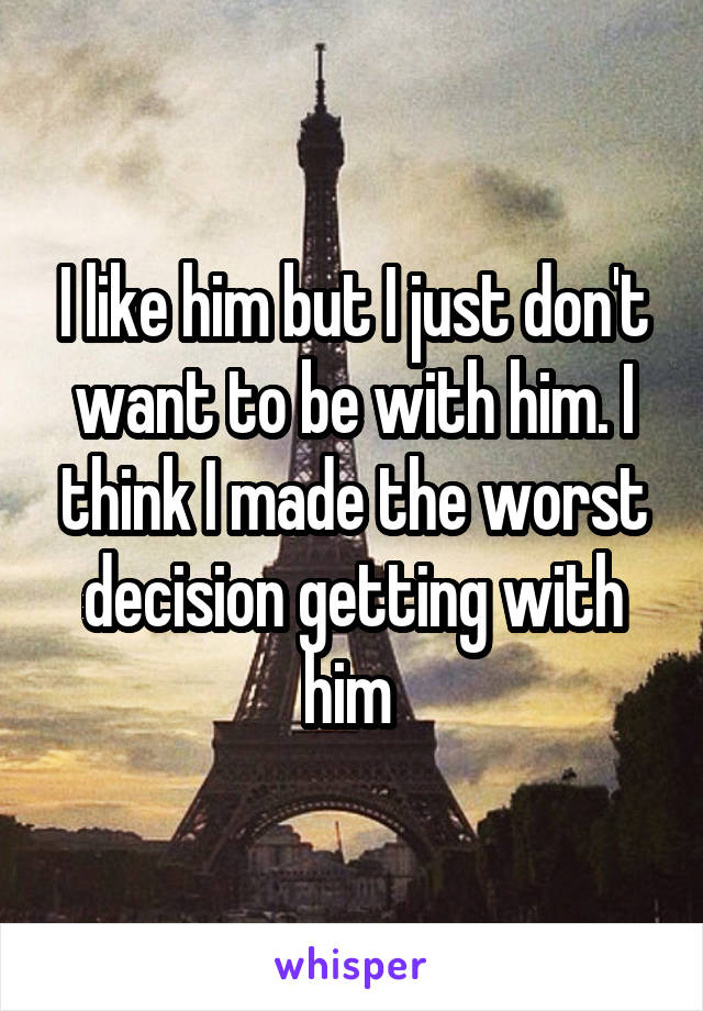 I like him but I just don't want to be with him. I think I made the worst decision getting with him 