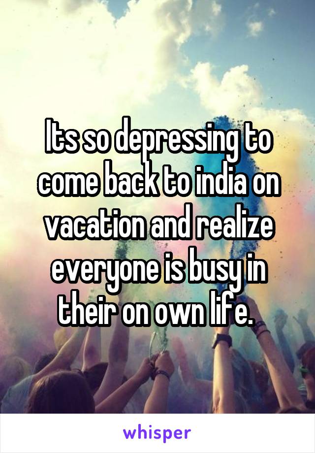 Its so depressing to come back to india on vacation and realize everyone is busy in their on own life. 