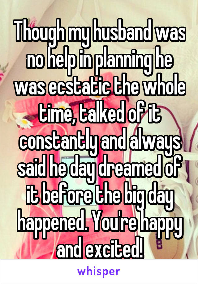 Though my husband was no help in planning he was ecstatic the whole time, talked of it constantly and always said he day dreamed of it before the big day happened. You're happy and excited!