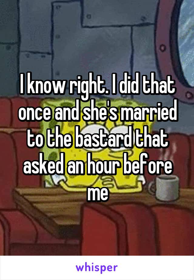 I know right. I did that once and she's married to the bastard that asked an hour before me